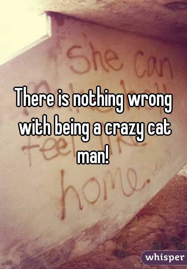 There is nothing wrong with being a crazy cat man! 