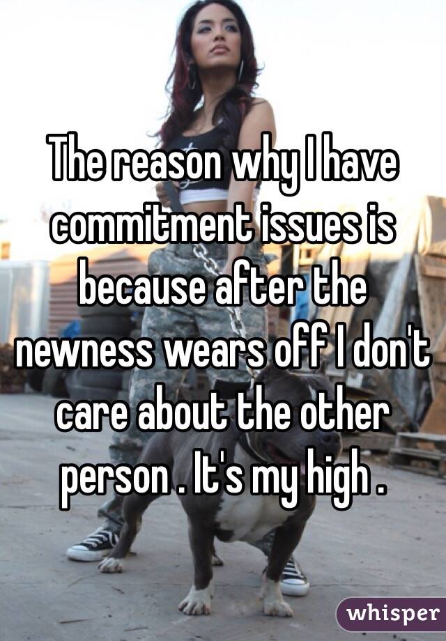 The reason why I have commitment issues is because after the newness wears off I don't care about the other person . It's my high .