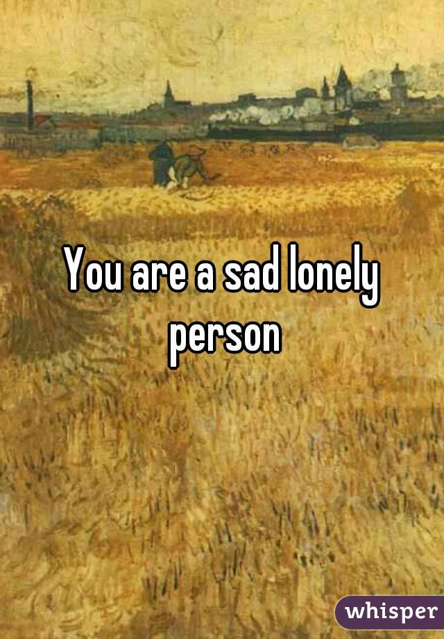 You are a sad lonely person