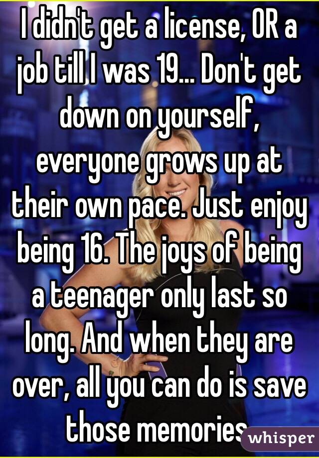 I didn't get a license, OR a job till I was 19... Don't get down on yourself, everyone grows up at their own pace. Just enjoy being 16. The joys of being a teenager only last so long. And when they are over, all you can do is save those memories. 