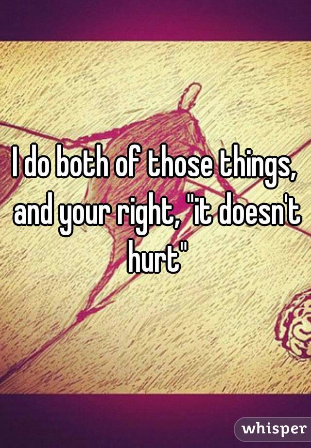 I do both of those things, and your right, "it doesn't hurt"