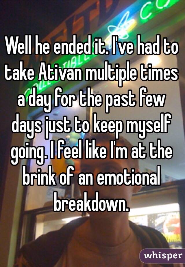 Well he ended it. I've had to take Ativan multiple times a day for the past few days just to keep myself going. I feel like I'm at the brink of an emotional breakdown.