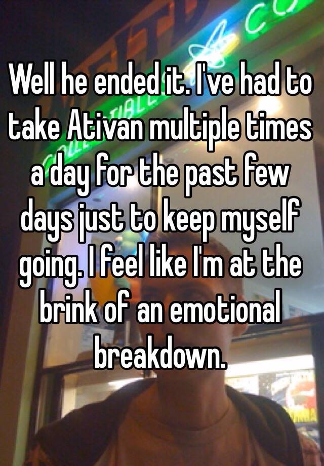 Well he ended it. I've had to take Ativan multiple times a day for the past few days just to keep myself going. I feel like I'm at the brink of an emotional breakdown.