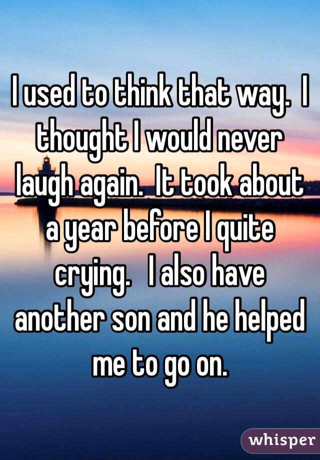 I used to think that way.  I thought I would never laugh again.  It took about a year before I quite crying.   I also have another son and he helped me to go on.  