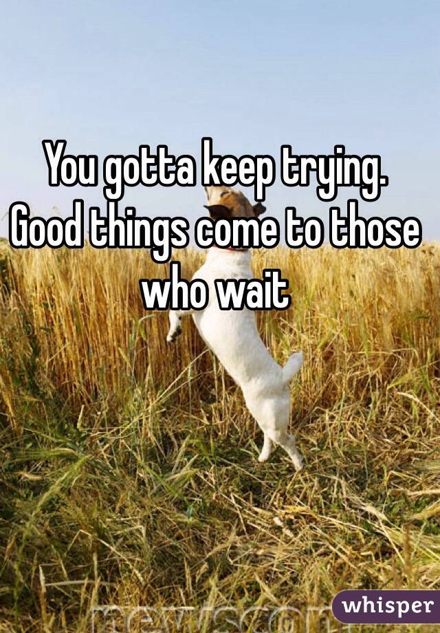 You gotta keep trying. Good things come to those who wait