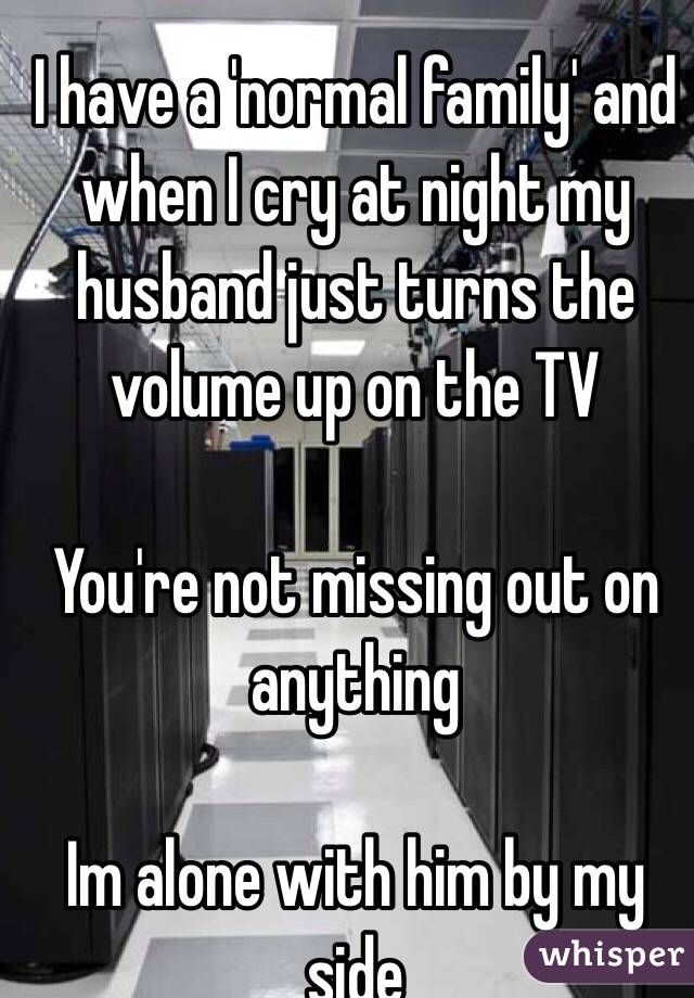 I have a 'normal family' and when I cry at night my husband just turns the volume up on the TV

You're not missing out on anything 

Im alone with him by my side