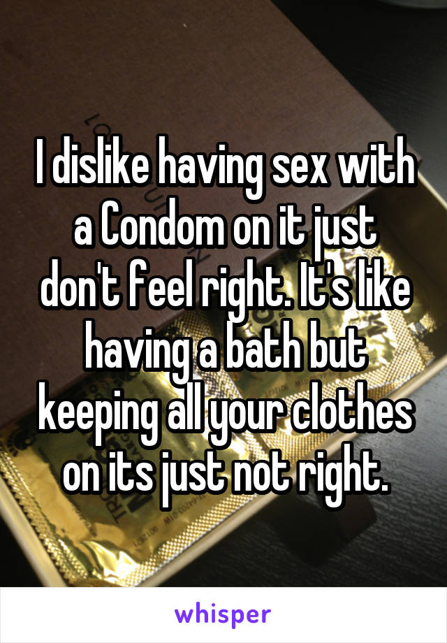 I dislike having sex with a Condom on it just don't feel right. It's like having a bath but keeping all your clothes on its just not right.