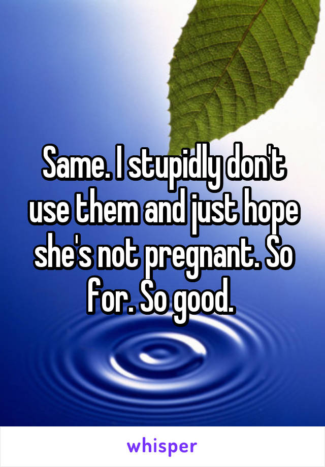 Same. I stupidly don't use them and just hope she's not pregnant. So for. So good. 