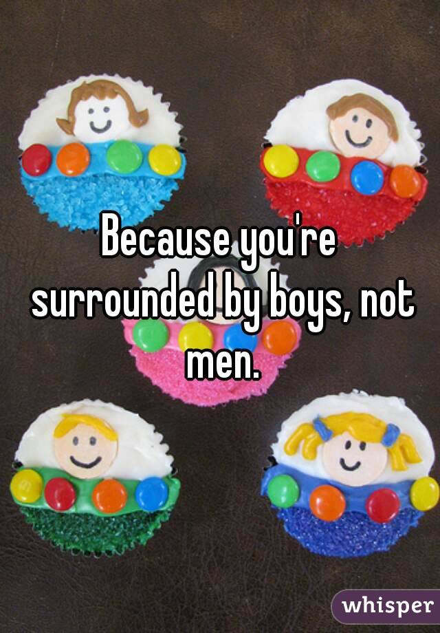 Because you're surrounded by boys, not men.