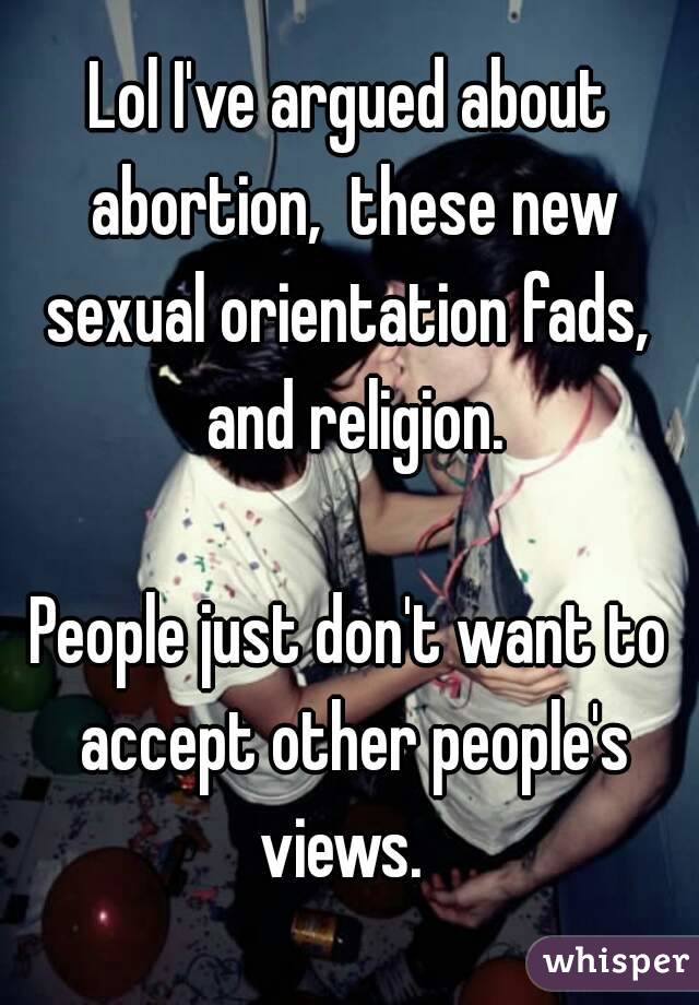 Lol I've argued about abortion,  these new sexual orientation fads,  and religion.

People just don't want to accept other people's views.  