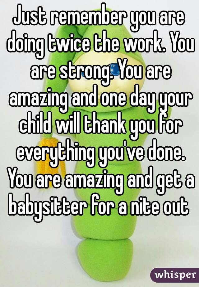 Just remember you are doing twice the work. You are strong. You are amazing and one day your child will thank you for everything you've done. You are amazing and get a babysitter for a nite out 