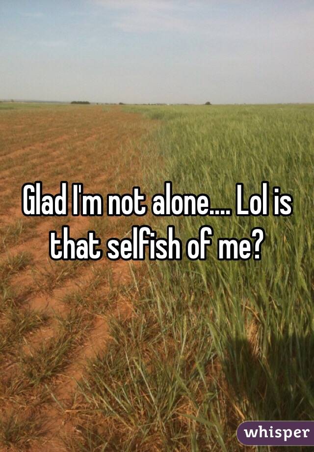 Glad I'm not alone.... Lol is that selfish of me?
