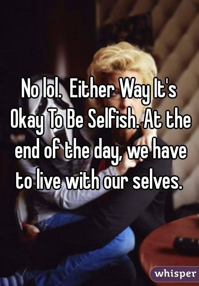 No lol.  Either Way It's Okay To Be Selfish. At the end of the day, we have to live with our selves. 