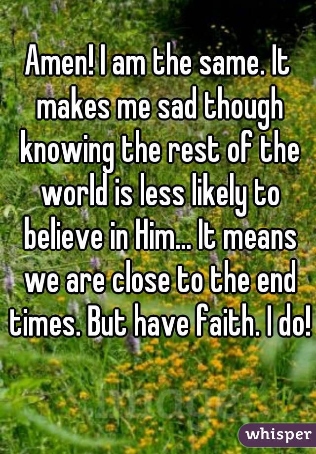Amen! I am the same. It makes me sad though knowing the rest of the world is less likely to believe in Him... It means we are close to the end times. But have faith. I do! 