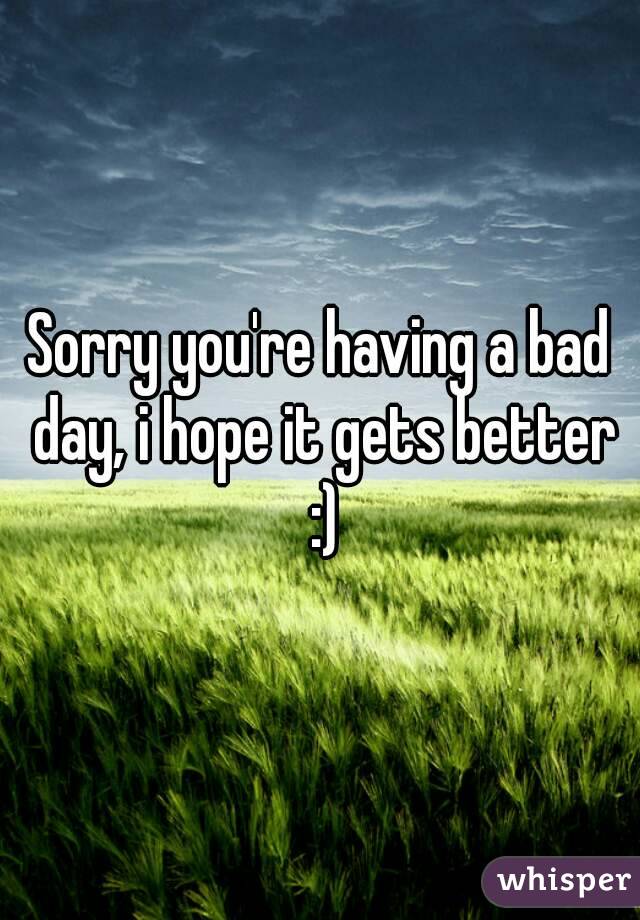 Sorry you're having a bad day, i hope it gets better :)