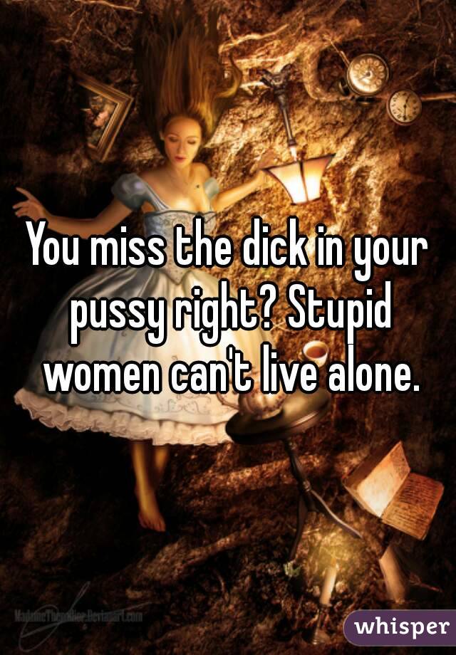 You miss the dick in your pussy right? Stupid women can't live alone.