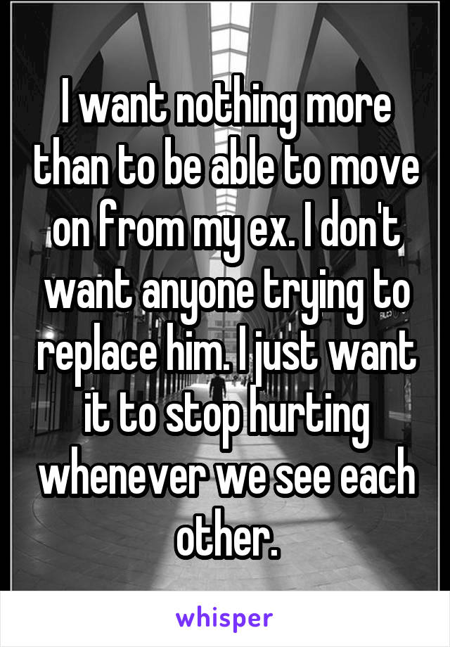 I want nothing more than to be able to move on from my ex. I don't want anyone trying to replace him. I just want it to stop hurting whenever we see each other.