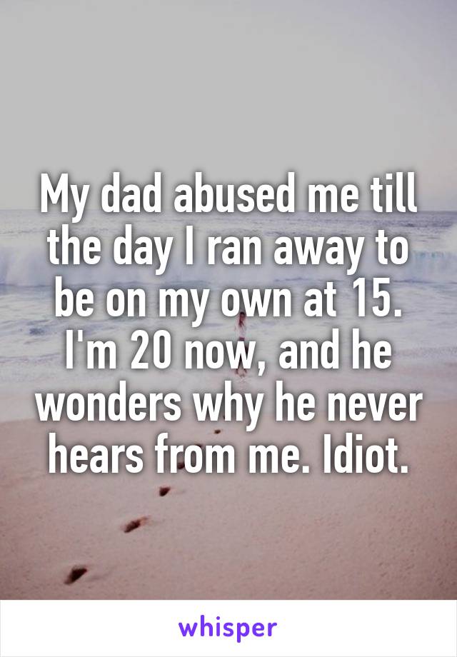 My dad abused me till the day I ran away to be on my own at 15. I'm 20 now, and he wonders why he never hears from me. Idiot.