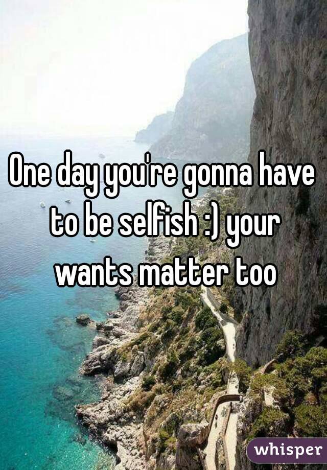 One day you're gonna have to be selfish :) your wants matter too