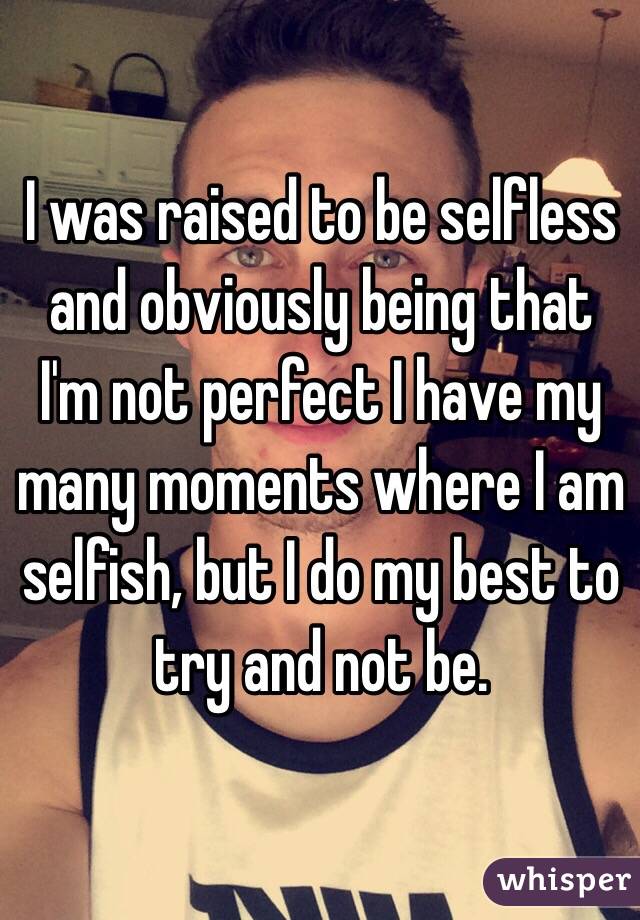 I was raised to be selfless and obviously being that I'm not perfect I have my many moments where I am selfish, but I do my best to try and not be.