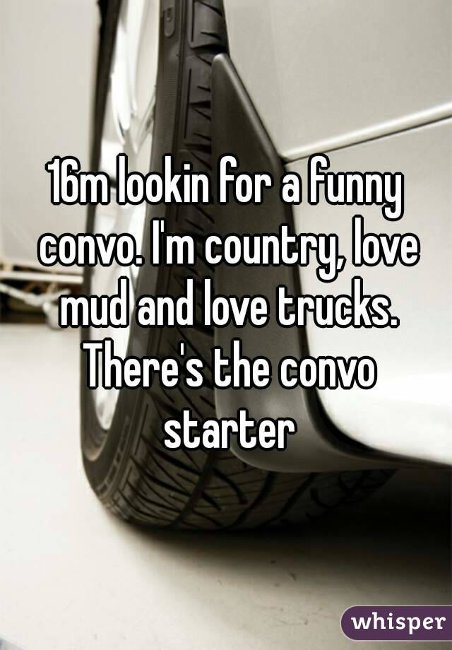 16m lookin for a funny convo. I'm country, love mud and love trucks. There's the convo starter