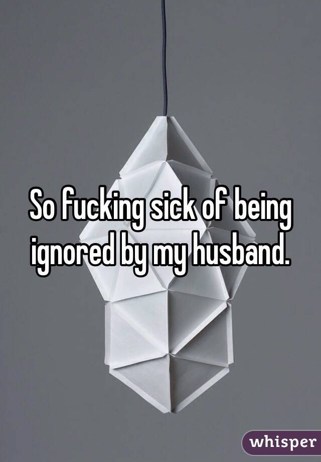 So fucking sick of being ignored by my husband. 
