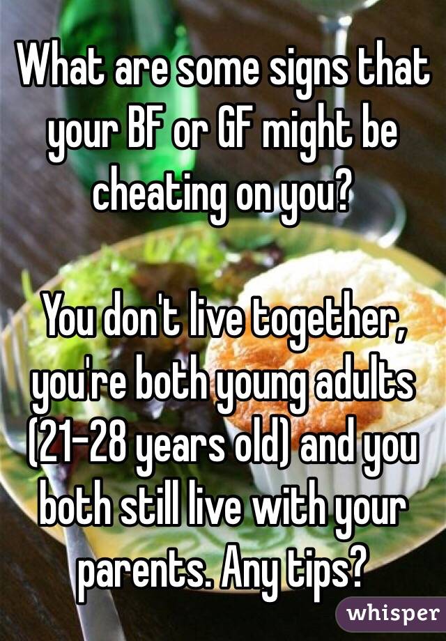 What are some signs that your BF or GF might be cheating on you?

You don't live together, you're both young adults (21-28 years old) and you both still live with your parents. Any tips?