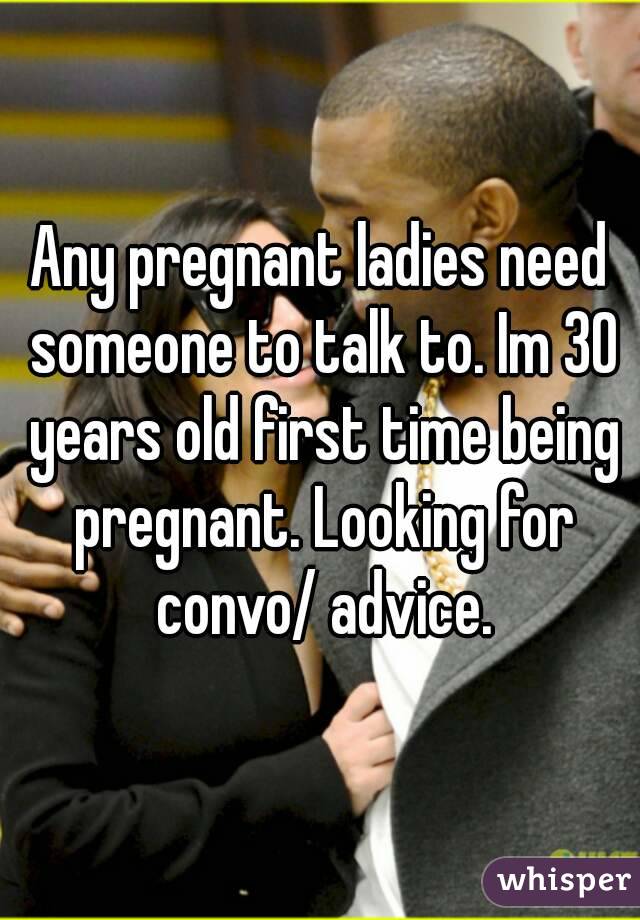 Any pregnant ladies need someone to talk to. Im 30 years old first time being pregnant. Looking for convo/ advice.