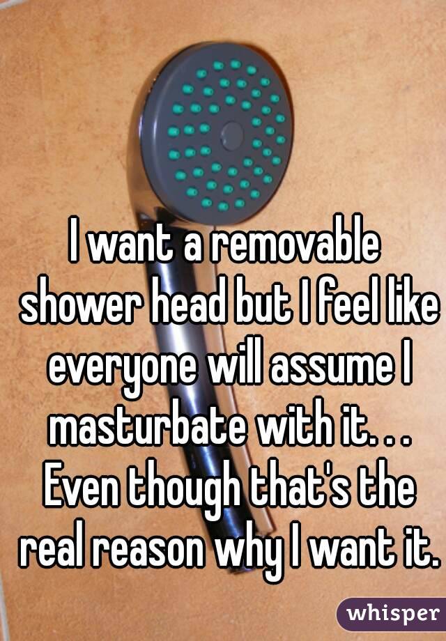 I want a removable shower head but I feel like everyone will assume I masturbate with it. . . Even though that's the real reason why I want it.