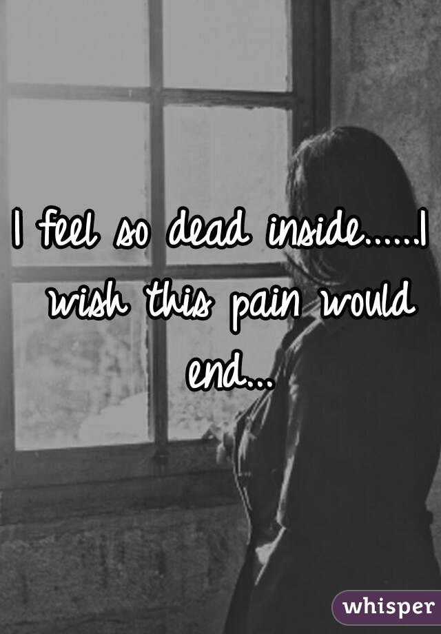 I feel so dead inside......I wish this pain would end...