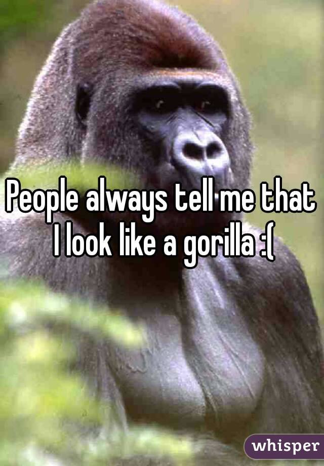 People always tell me that I look like a gorilla :(