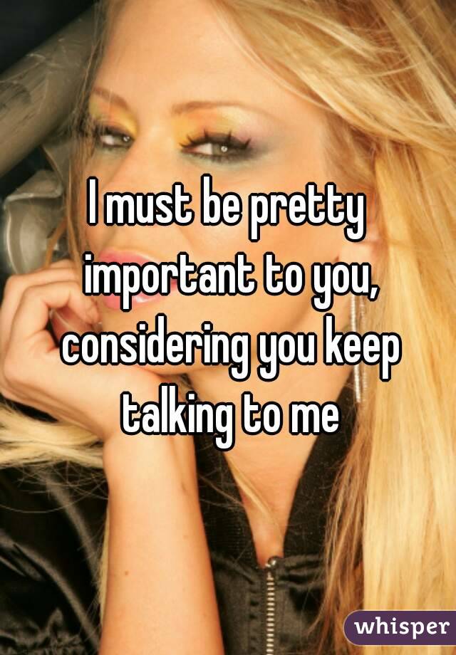 I must be pretty important to you, considering you keep talking to me