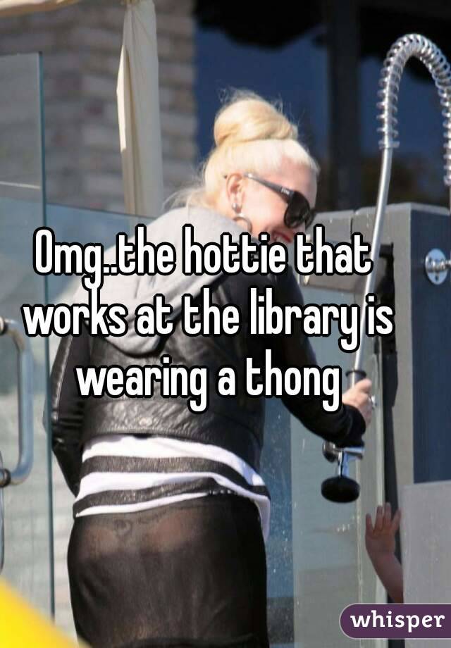 Omg..the hottie that works at the library is wearing a thong