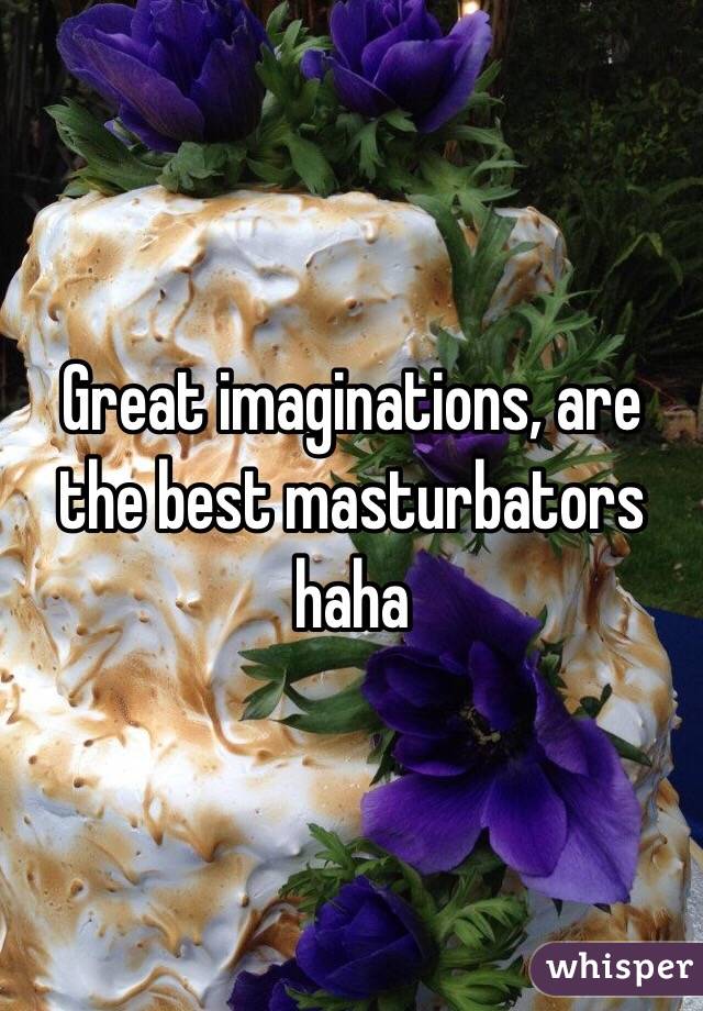 Great imaginations, are the best masturbators haha 