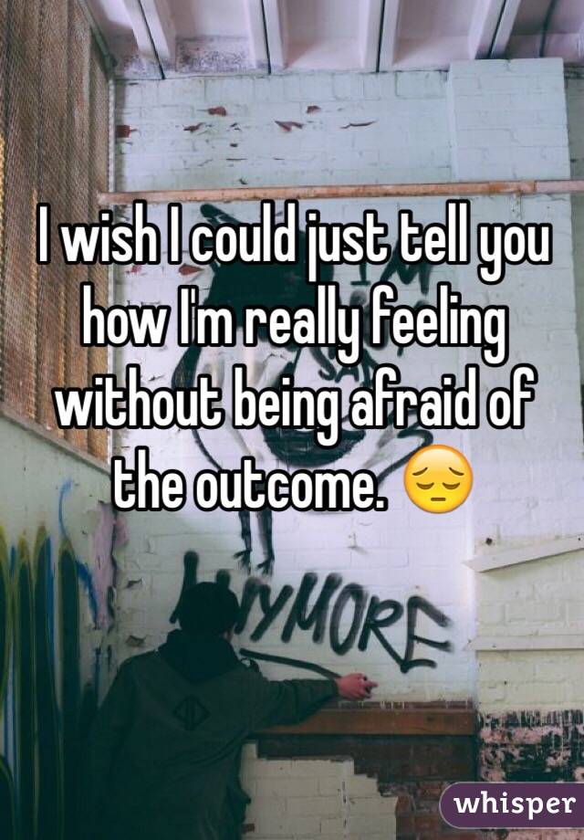 I wish I could just tell you how I'm really feeling without being afraid of the outcome. 😔