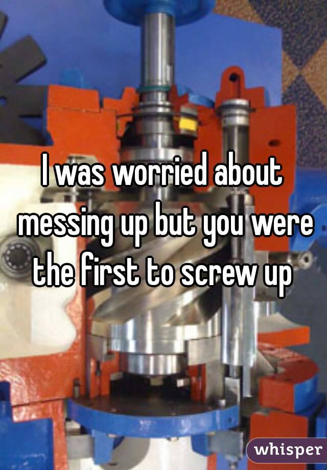 I was worried about messing up but you were the first to screw up 