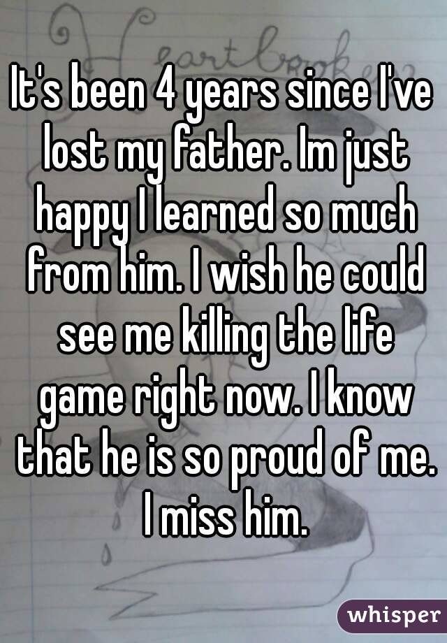 It's been 4 years since I've lost my father. Im just happy I learned so much from him. I wish he could see me killing the life game right now. I know that he is so proud of me. I miss him.