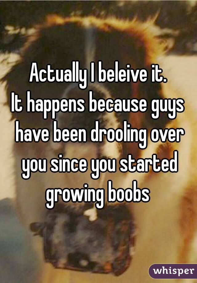 Actually I beleive it.
It happens because guys have been drooling over you since you started growing boobs 