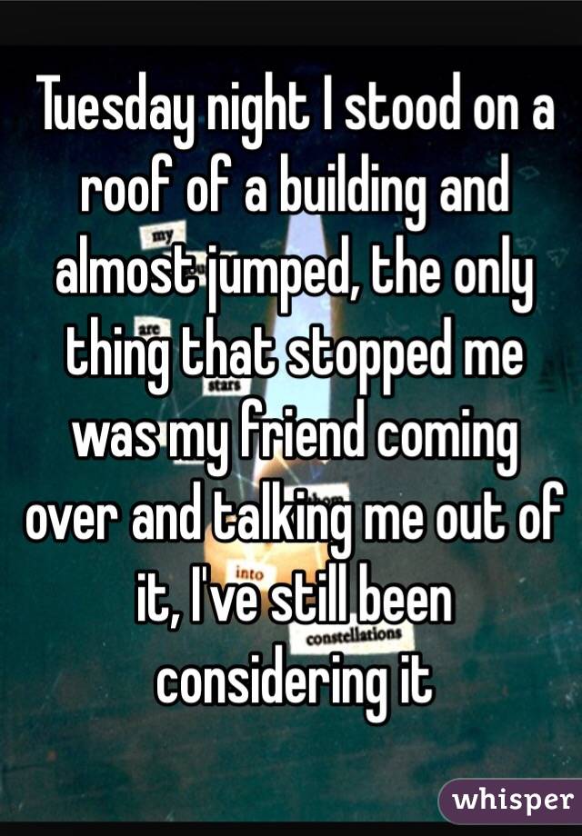 Tuesday night I stood on a roof of a building and almost jumped, the only thing that stopped me was my friend coming over and talking me out of it, I've still been considering it