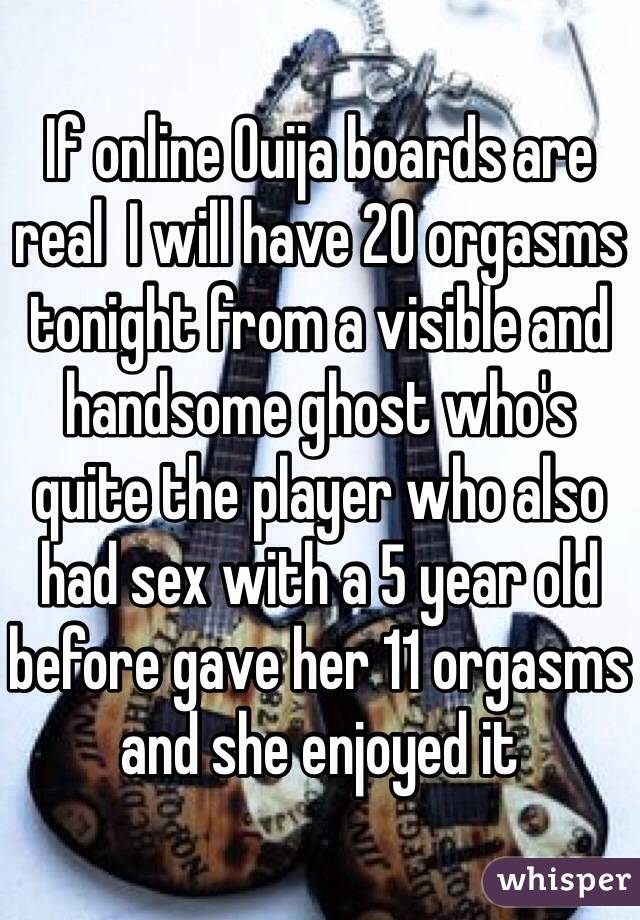 If online Ouija boards are real  I will have 20 orgasms tonight from a visible and handsome ghost who's quite the player who also had sex with a 5 year old before gave her 11 orgasms and she enjoyed it