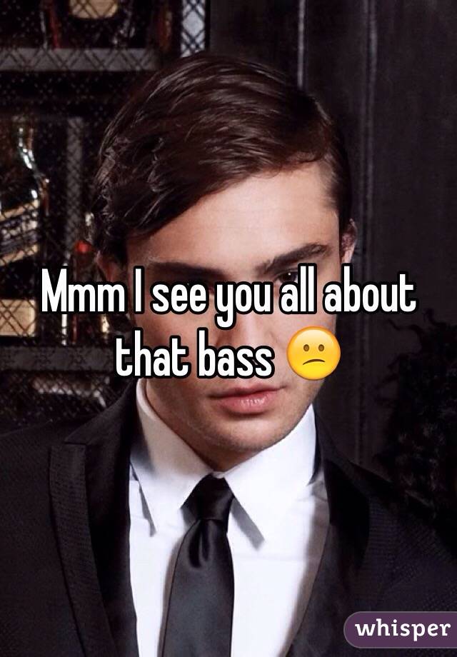 Mmm I see you all about that bass 😕