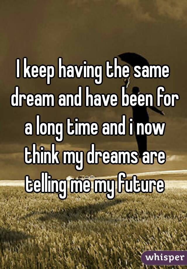 I keep having the same dream and have been for a long time and i now think my dreams are telling me my future