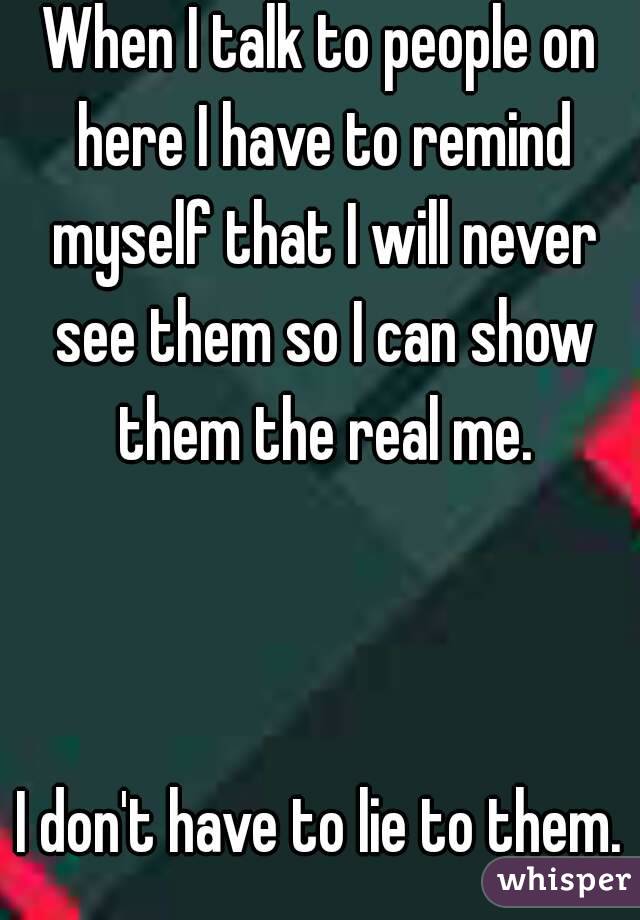 When I talk to people on here I have to remind myself that I will never see them so I can show them the real me.



I don't have to lie to them.
