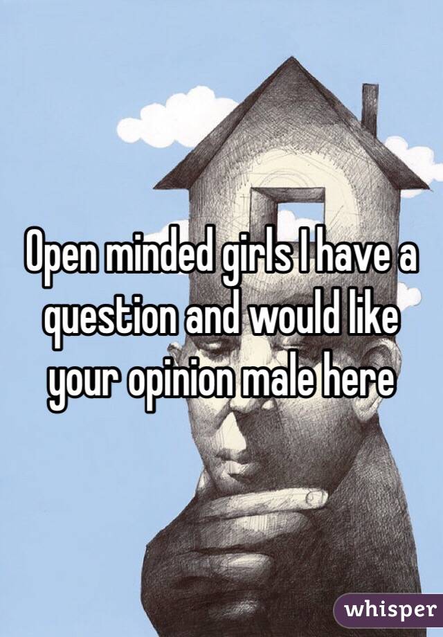 Open minded girls I have a question and would like your opinion male here 