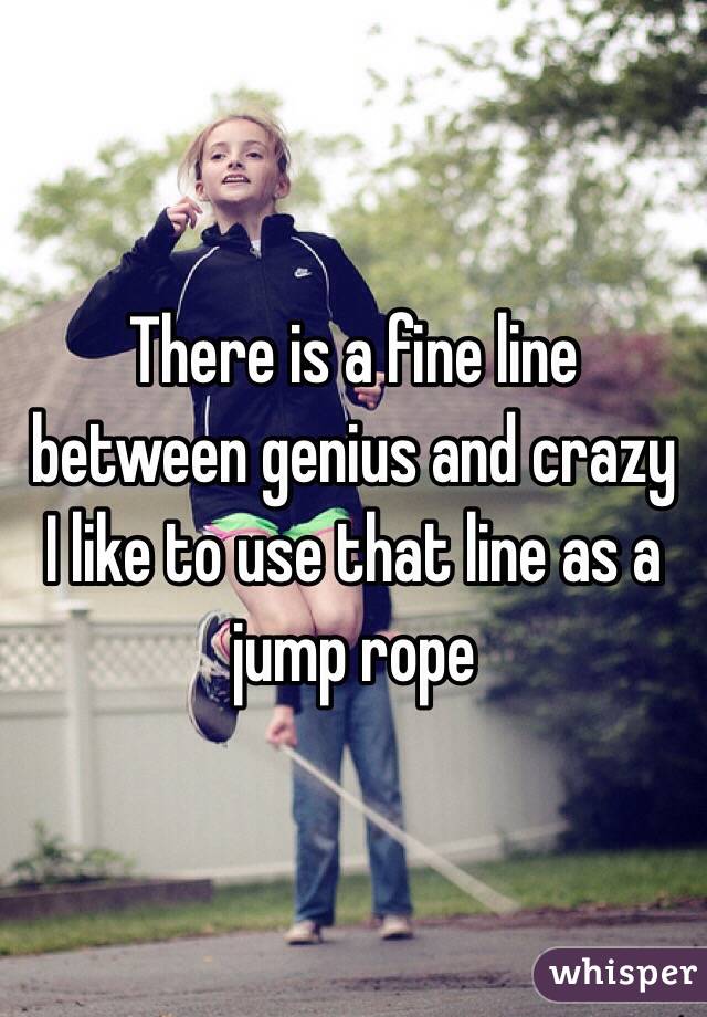 There is a fine line between genius and crazy
I like to use that line as a jump rope