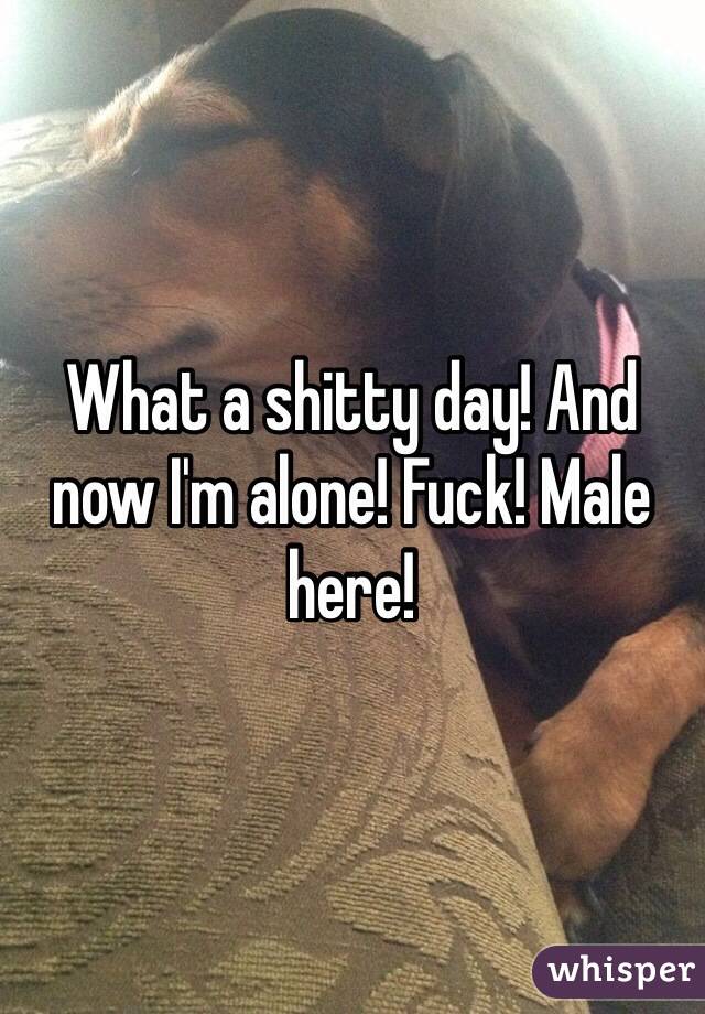 What a shitty day! And now I'm alone! Fuck! Male here!
