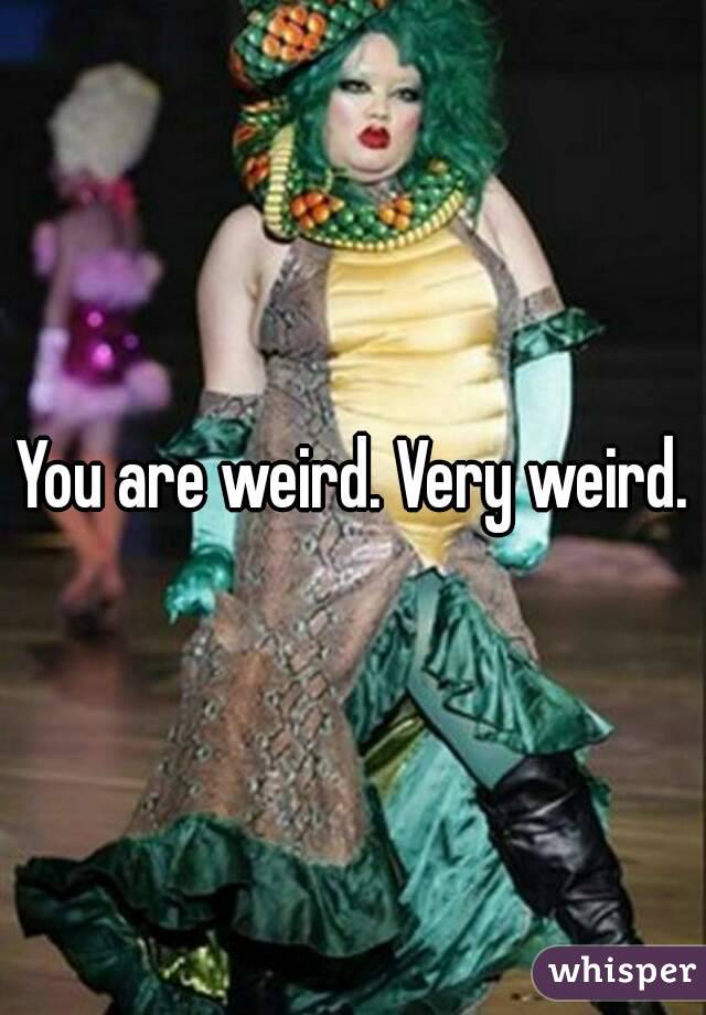 You are weird. Very weird.