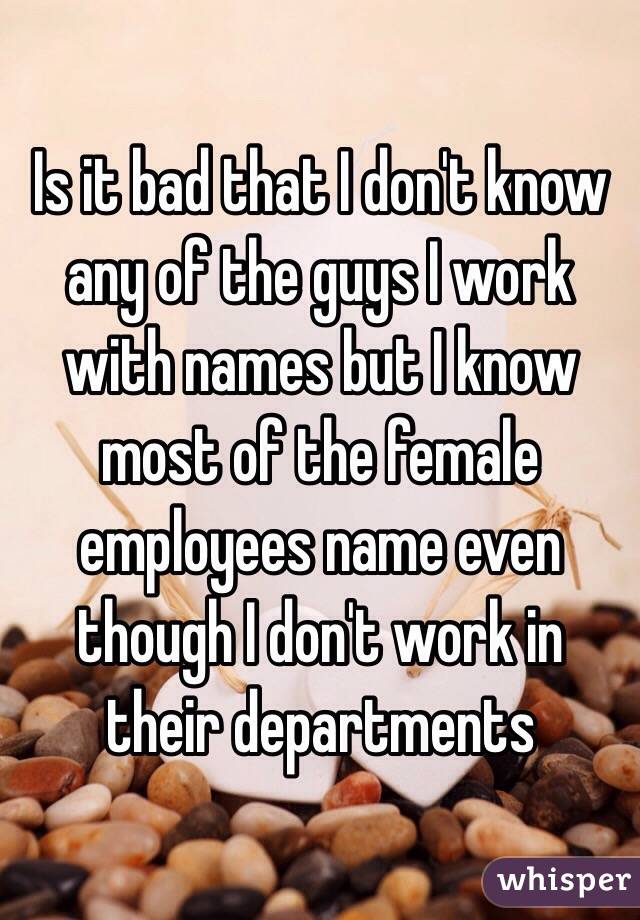Is it bad that I don't know any of the guys I work with names but I know most of the female employees name even though I don't work in their departments 