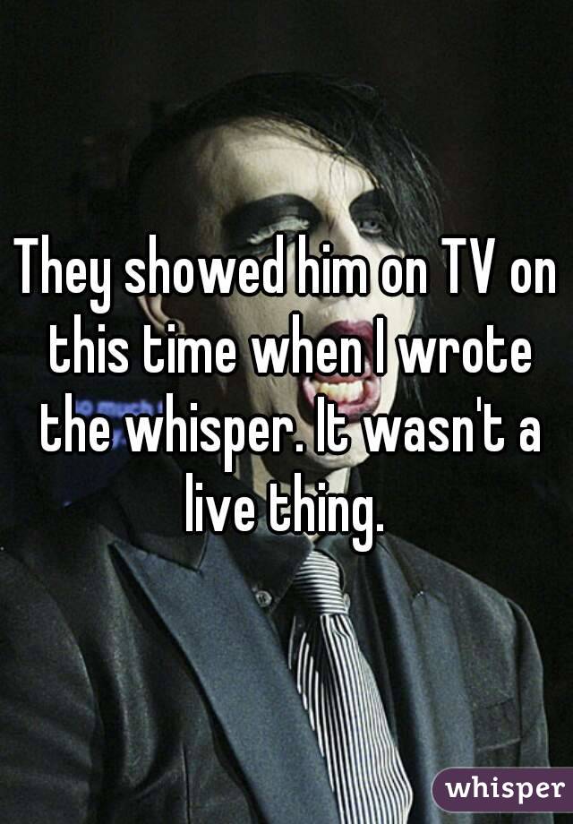 They showed him on TV on this time when I wrote the whisper. It wasn't a live thing. 