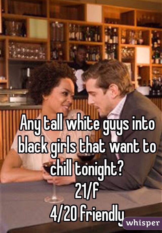 Any tall white guys into black girls that want to chill tonight? 
21/f 
4/20 friendly 